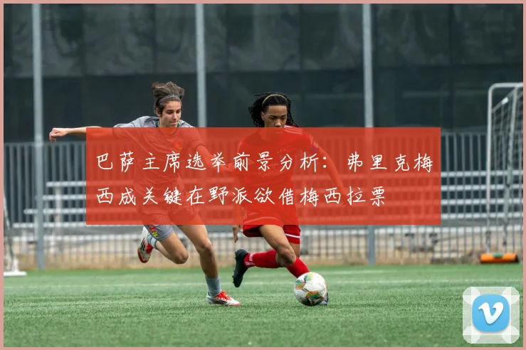 巴萨主席选举前景分析：弗里克梅西成关键在野派欲借梅西拉票