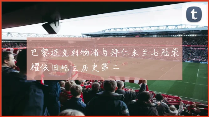巴黎连克利物浦与拜仁米兰七冠荣耀依旧屹立历史第二