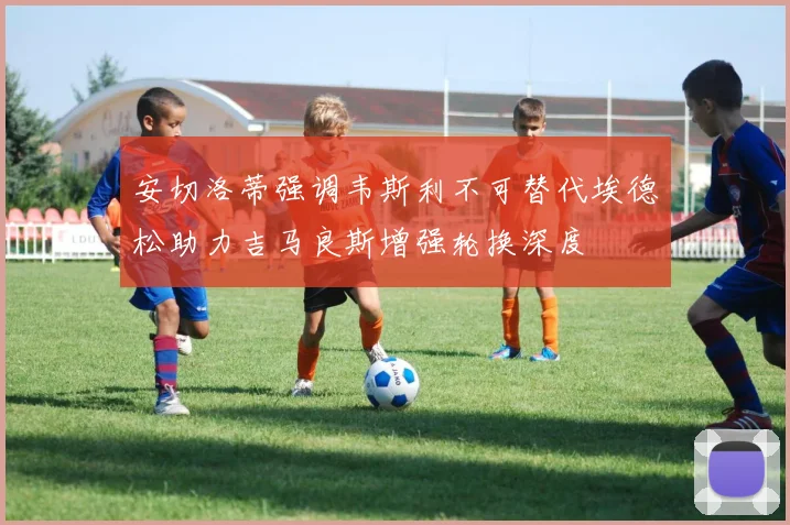 安切洛蒂强调韦斯利不可替代埃德松助力吉马良斯增强轮换深度