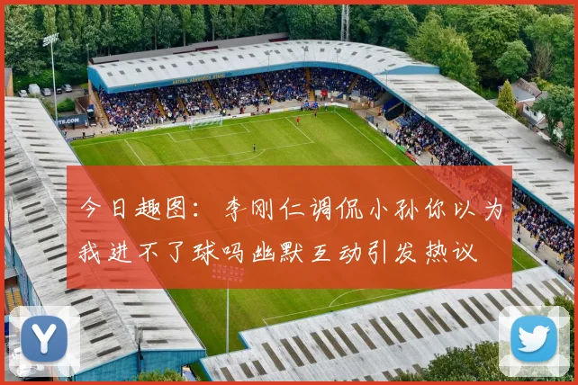 今日趣图：李刚仁调侃小孙你以为我进不了球吗幽默互动引发热议