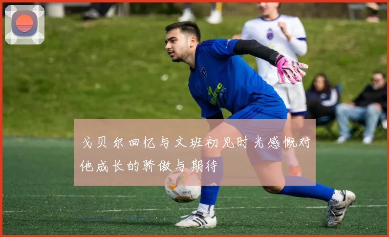戈贝尔回忆与文班初见时光感慨对他成长的骄傲与期待