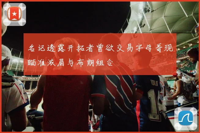 名记透露开拓者曾欲交易字母哥现瞄准浓眉与布朗组合
