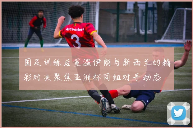 国足训练后重温伊朗与新西兰的精彩对决聚焦亚洲杯同组对手动态