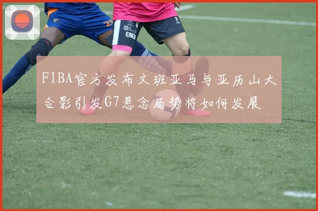 FIBA官方发布文班亚马与亚历山大合影引发G7悬念局势将如何发展