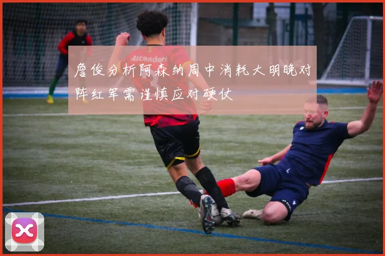 詹俊分析阿森纳周中消耗大明晚对阵红军需谨慎应对硬仗