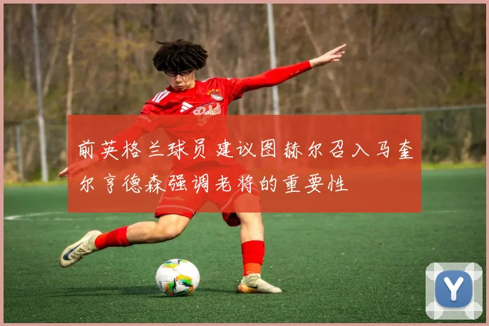 前英格兰球员建议图赫尔召入马奎尔亨德森强调老将的重要性