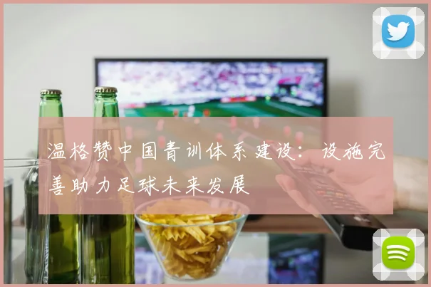 温格赞中国青训体系建设：设施完善助力足球未来发展