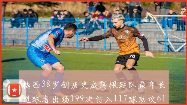 梅西38岁创历史成阿根廷队最年长进球者出场199次打入117球助攻61次
