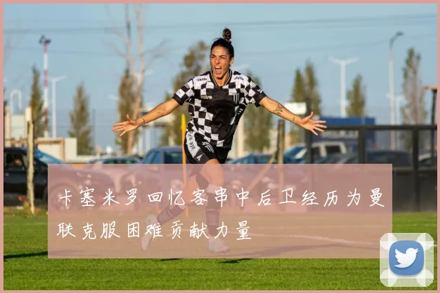 卡塞米罗回忆客串中后卫经历为曼联克服困难贡献力量