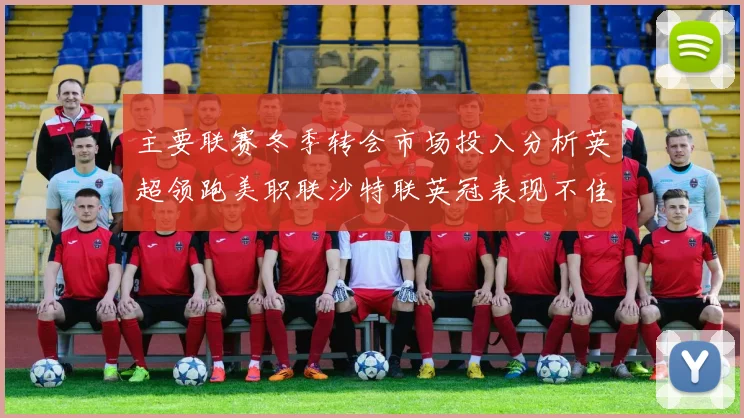 主要联赛冬季转会市场投入分析英超领跑美职联沙特联英冠表现不佳