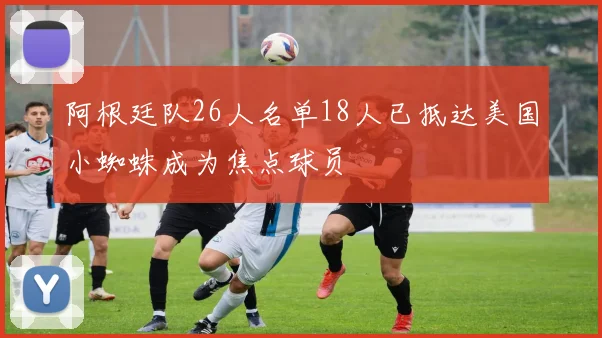 阿根廷队26人名单18人已抵达美国小蜘蛛成为焦点球员
