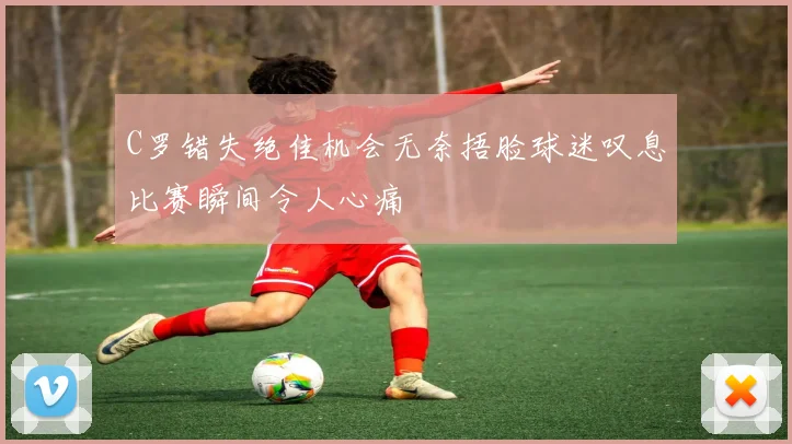 C罗错失绝佳机会无奈捂脸球迷叹息比赛瞬间令人心痛