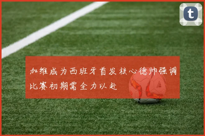 加维成为西班牙首发核心德帅强调比赛初期需全力以赴
