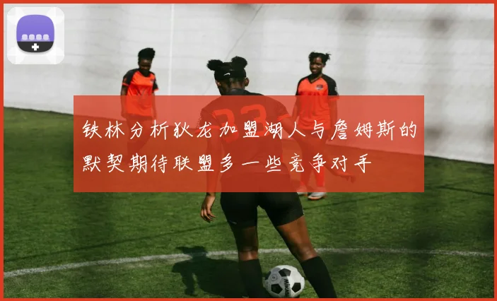 铁林分析狄龙加盟湖人与詹姆斯的默契期待联盟多一些竞争对手