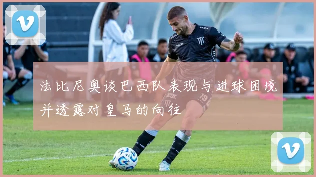 法比尼奥谈巴西队表现与进球困境并透露对皇马的向往