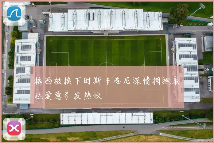 梅西被换下时斯卡洛尼深情拥抱表达爱意引发热议