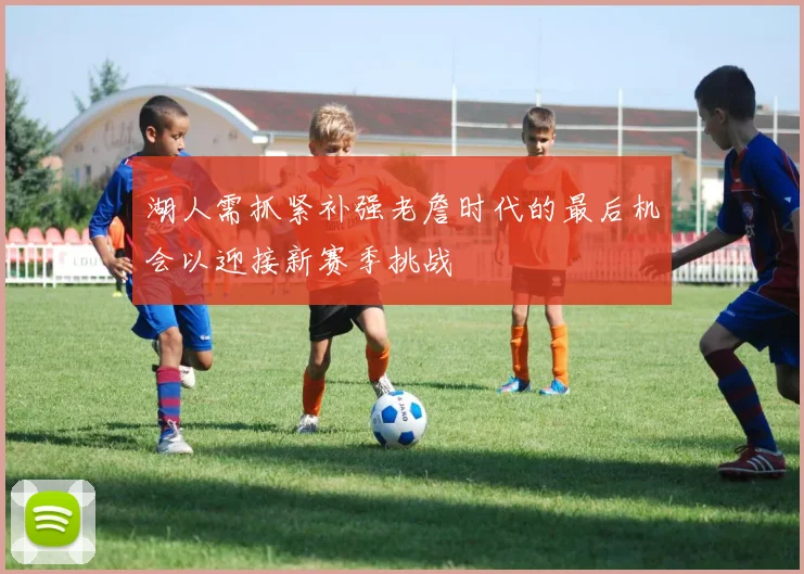 湖人需抓紧补强老詹时代的最后机会以迎接新赛季挑战
