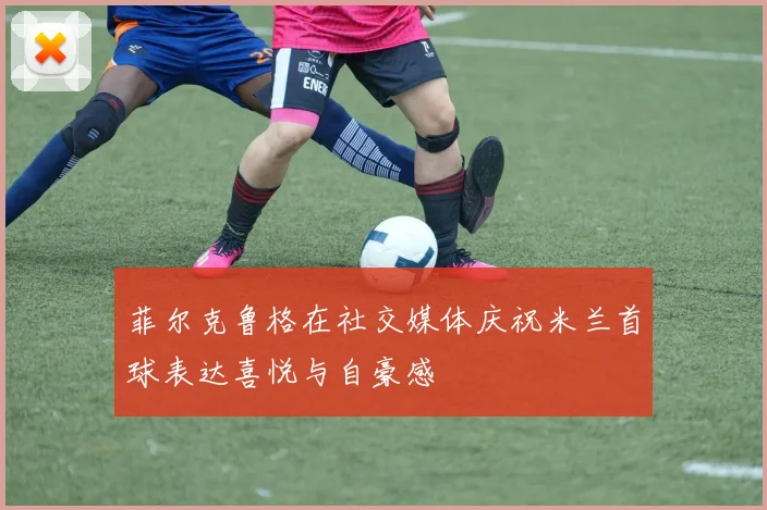 菲尔克鲁格在社交媒体庆祝米兰首球表达喜悦与自豪感