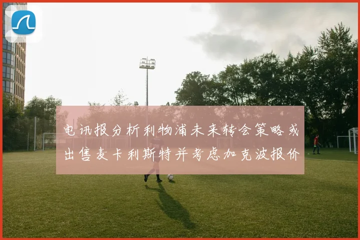 电讯报分析利物浦未来转会策略或出售麦卡利斯特并考虑加克波报价