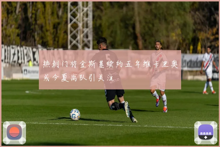 热刺门将金斯基续约五年维卡里奥或今夏离队引关注