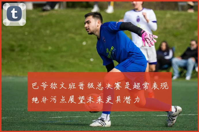 巴爷称文班晋级总决赛是超常表现绝非污点展望未来更具潜力