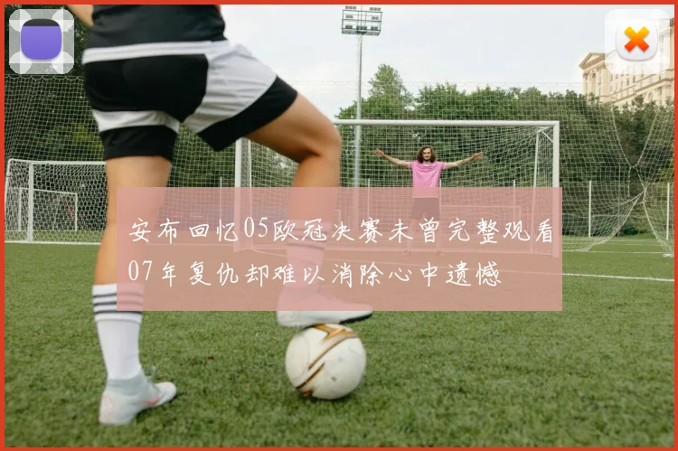 安布回忆05欧冠决赛未曾完整观看07年复仇却难以消除心中遗憾