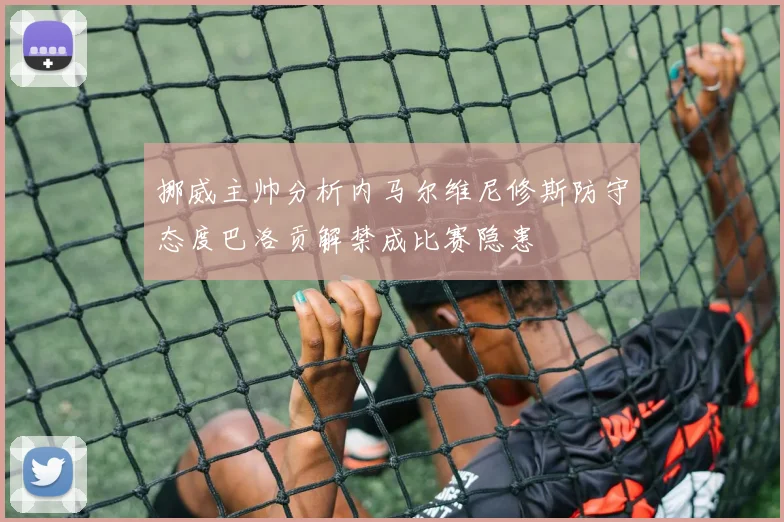 挪威主帅分析内马尔维尼修斯防守态度巴洛贡解禁成比赛隐患
