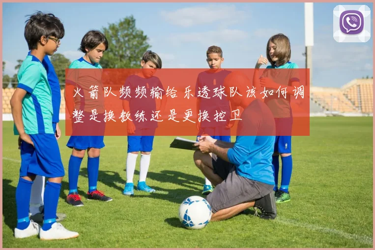 火箭队频频输给乐透球队该如何调整是换教练还是更换控卫