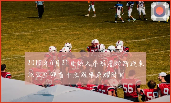 2012年6月21日热火夺冠詹姆斯迎来职业生涯首个总冠军荣耀时刻